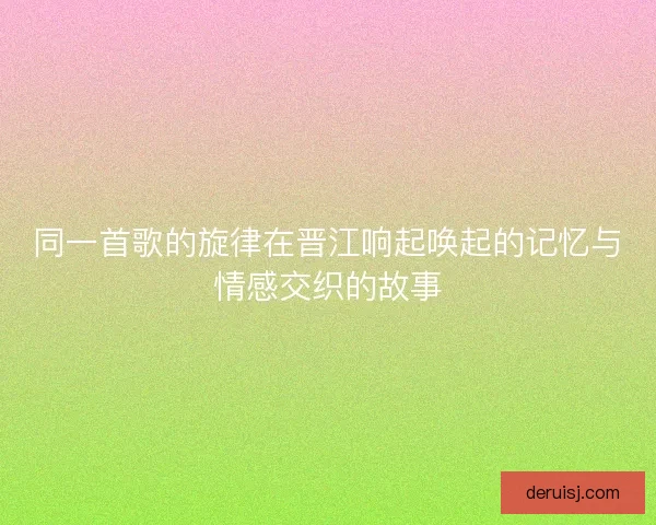 同一首歌的旋律在晋江响起唤起的记忆与情感交织的故事