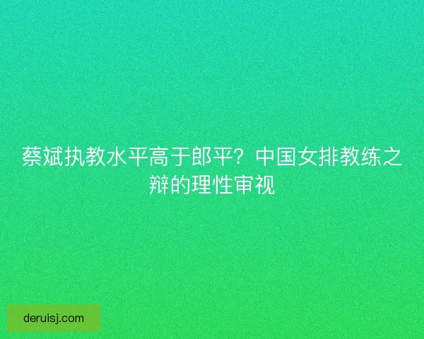 蔡斌执教水平高于郎平？中国女排教练之辩的理性审视