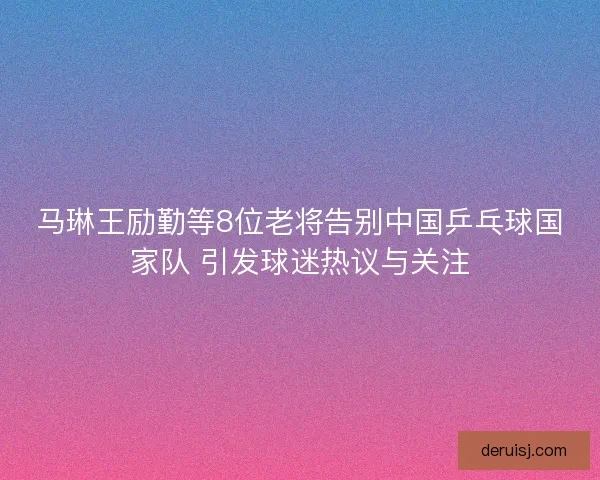 马琳王励勤等8位老将告别中国乒乓球国家队 引发球迷热议与关注