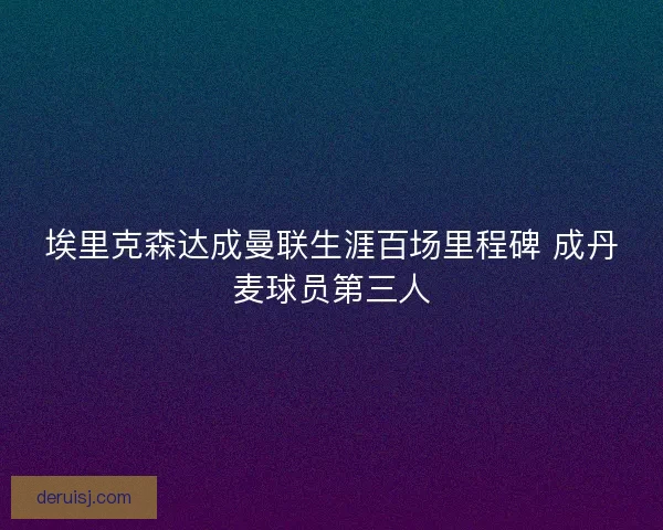 埃里克森达成曼联生涯百场里程碑 成丹麦球员第三人