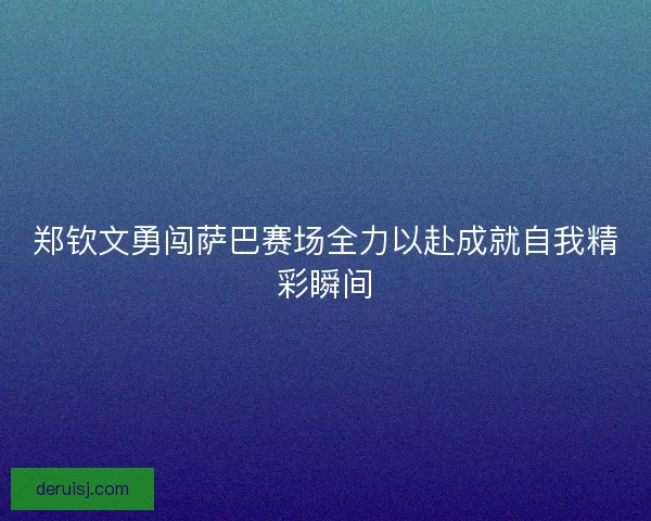 郑钦文勇闯萨巴赛场全力以赴成就自我精彩瞬间